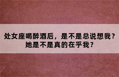 处女座喝醉酒后，是不是总说想我？她是不是真的在乎我？