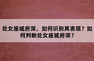 处女座城府深，如何识别其表现？如何判断处女座城府深？