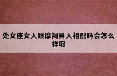 处女座女人跟摩羯男人相配吗会怎么样呢