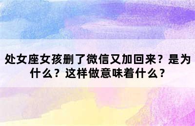处女座女孩删了微信又加回来？是为什么？这样做意味着什么？