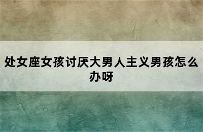 处女座女孩讨厌大男人主义男孩怎么办呀