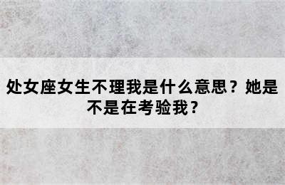 处女座女生不理我是什么意思？她是不是在考验我？