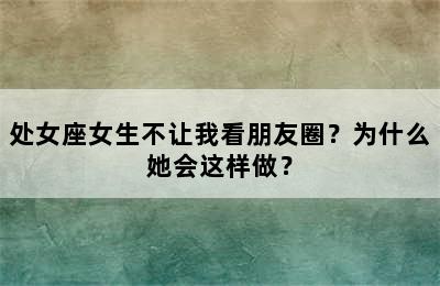 处女座女生不让我看朋友圈？为什么她会这样做？