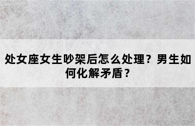 处女座女生吵架后怎么处理？男生如何化解矛盾？