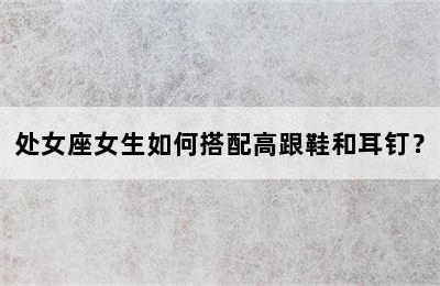 处女座女生如何搭配高跟鞋和耳钉？