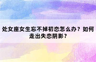 处女座女生忘不掉初恋怎么办？如何走出失恋阴影？