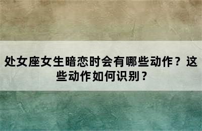处女座女生暗恋时会有哪些动作？这些动作如何识别？
