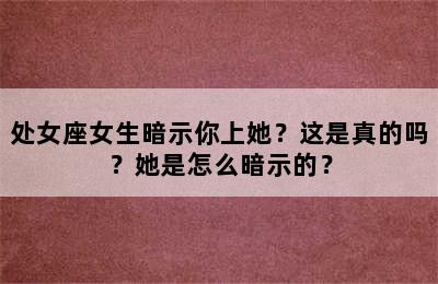 处女座女生暗示你上她？这是真的吗？她是怎么暗示的？