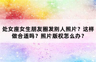 处女座女生朋友圈发别人照片？这样做合适吗？照片版权怎么办？