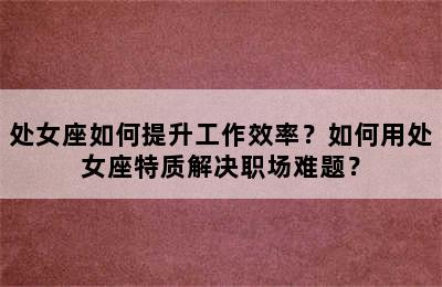 处女座如何提升工作效率？如何用处女座特质解决职场难题？