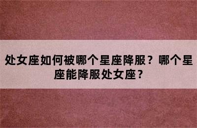 处女座如何被哪个星座降服？哪个星座能降服处女座？