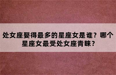 处女座娶得最多的星座女是谁？哪个星座女最受处女座青睐？