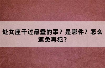 处女座干过最蠢的事？是哪件？怎么避免再犯？