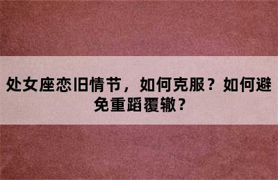 处女座恋旧情节，如何克服？如何避免重蹈覆辙？