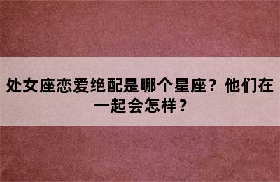 处女座恋爱绝配是哪个星座？他们在一起会怎样？