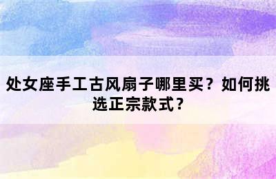 处女座手工古风扇子哪里买？如何挑选正宗款式？