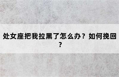处女座把我拉黑了怎么办？如何挽回？