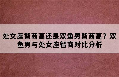 处女座智商高还是双鱼男智商高？双鱼男与处女座智商对比分析