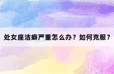 处女座洁癖严重怎么办？如何克服？
