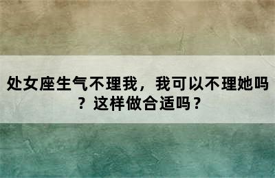 处女座生气不理我，我可以不理她吗？这样做合适吗？