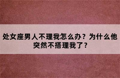 处女座男人不理我怎么办？为什么他突然不搭理我了？