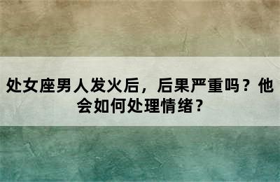 处女座男人发火后，后果严重吗？他会如何处理情绪？