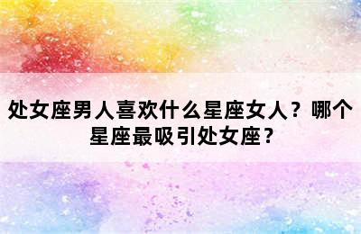 处女座男人喜欢什么星座女人？哪个星座最吸引处女座？