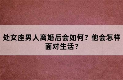 处女座男人离婚后会如何？他会怎样面对生活？