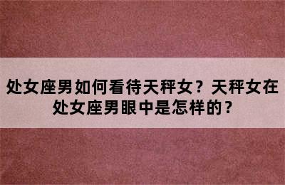 处女座男如何看待天秤女？天秤女在处女座男眼中是怎样的？