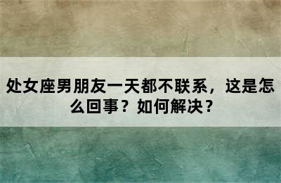处女座男朋友一天都不联系，这是怎么回事？如何解决？