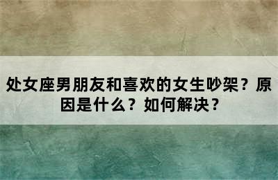 处女座男朋友和喜欢的女生吵架？原因是什么？如何解决？