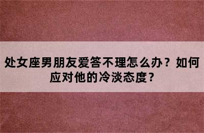 处女座男朋友爱答不理怎么办？如何应对他的冷淡态度？