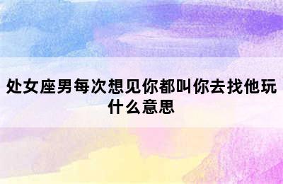 处女座男每次想见你都叫你去找他玩什么意思