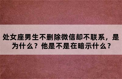 处女座男生不删除微信却不联系，是为什么？他是不是在暗示什么？