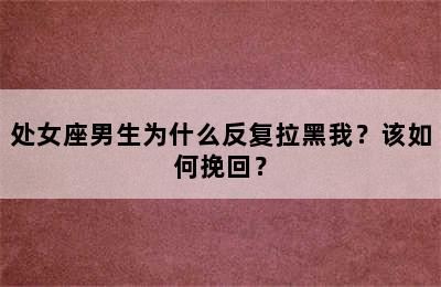 处女座男生为什么反复拉黑我？该如何挽回？