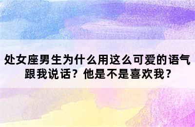 处女座男生为什么用这么可爱的语气跟我说话？他是不是喜欢我？