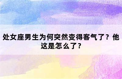 处女座男生为何突然变得客气了？他这是怎么了？