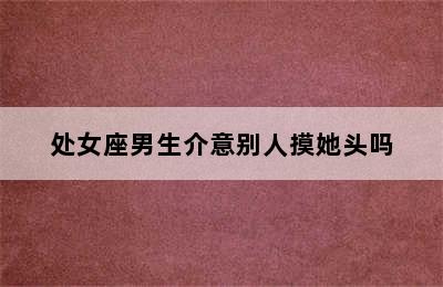 处女座男生介意别人摸她头吗