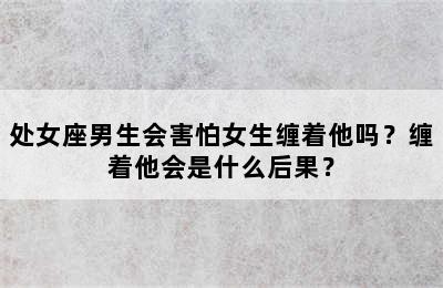处女座男生会害怕女生缠着他吗？缠着他会是什么后果？