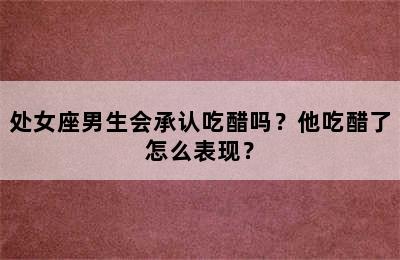 处女座男生会承认吃醋吗？他吃醋了怎么表现？
