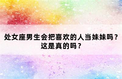 处女座男生会把喜欢的人当妹妹吗？这是真的吗？