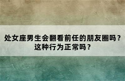 处女座男生会翻看前任的朋友圈吗？这种行为正常吗？