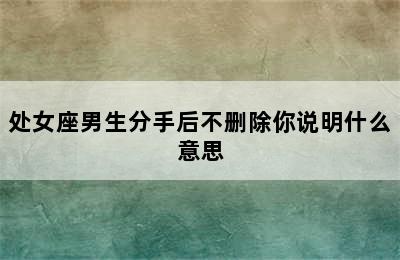 处女座男生分手后不删除你说明什么意思