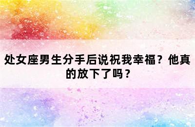 处女座男生分手后说祝我幸福？他真的放下了吗？