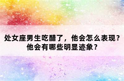 处女座男生吃醋了，他会怎么表现？他会有哪些明显迹象？