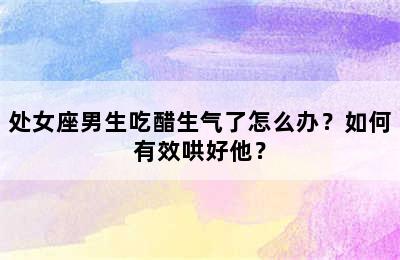 处女座男生吃醋生气了怎么办？如何有效哄好他？