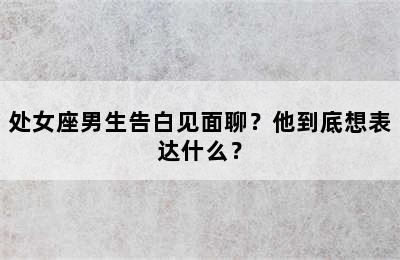 处女座男生告白见面聊？他到底想表达什么？