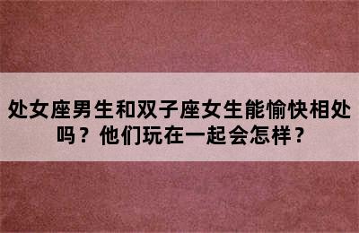 处女座男生和双子座女生能愉快相处吗？他们玩在一起会怎样？