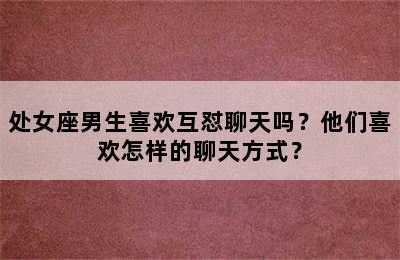 处女座男生喜欢互怼聊天吗？他们喜欢怎样的聊天方式？