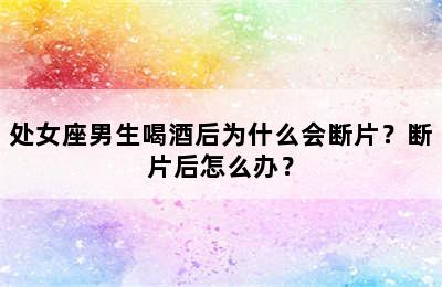 处女座男生喝酒后为什么会断片？断片后怎么办？